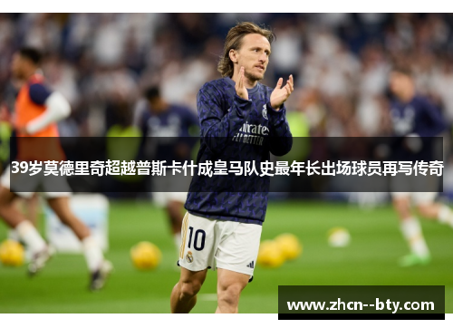 39岁莫德里奇超越普斯卡什成皇马队史最年长出场球员再写传奇