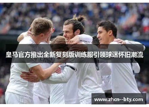 皇马官方推出全新复刻版训练服引领球迷怀旧潮流 皇马官方推出全新复刻版训练服引领球迷怀旧潮流