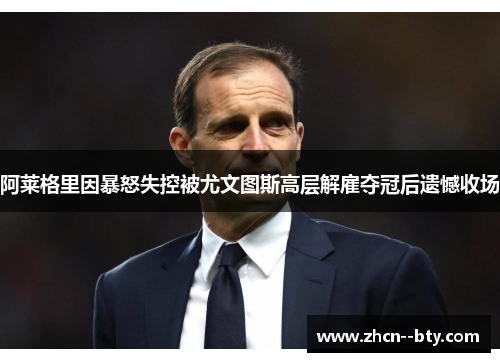 阿莱格里因暴怒失控被尤文图斯高层解雇夺冠后遗憾收场 阿莱格里因暴怒失控被尤文图斯高层解雇夺冠后遗憾收场