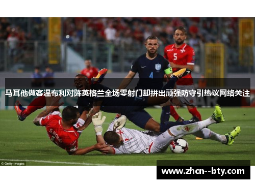 马耳他做客温布利对阵英格兰全场零射门却拼出顽强防守引热议网络关注 马耳他做客温布利对阵英格兰全场零射门却拼出顽强防守引热议网络关注