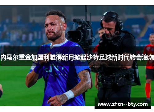 内马尔重金加盟利雅得新月掀起沙特足球新时代转会浪潮